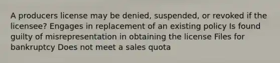 A producers license may be denied, suspended, or revoked if the licensee? Engages in replacement of an existing policy Is found guilty of misrepresentation in obtaining the license Files for bankruptcy Does not meet a sales quota