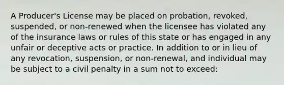 A Producer's License may be placed on probation, revoked, suspended, or non-renewed when the licensee has violated any of the insurance laws or rules of this state or has engaged in any unfair or deceptive acts or practice. In addition to or in lieu of any revocation, suspension, or non-renewal, and individual may be subject to a civil penalty in a sum not to exceed: