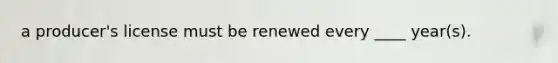 a producer's license must be renewed every ____ year(s).