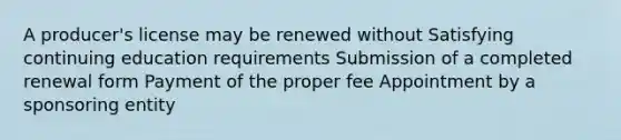 A producer's license may be renewed without Satisfying continuing education requirements Submission of a completed renewal form Payment of the proper fee Appointment by a sponsoring entity