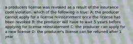 a producers license was revoked as a result of the insurance code violation. which of the following is true: A: the producer cannot apply for a license reinstatement once the license has been revoked B: the producer will have to wait 5 years before applying for license reinstatement C: the producer can apply for a new license D: the producer's license can be retuned after 1 year