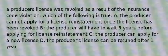 a producers license was revoked as a result of the insurance code violation. which of the following is true: A: the producer cannot apply for a license reinstatement once the license has been revoked B: the producer will have to wait 5 years before applying for license reinstatement C: the producer can apply for a new license D: the producer's license can be retuned after 1 year