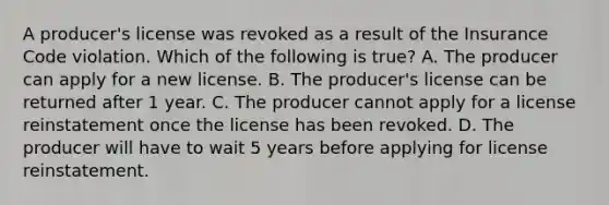 A producer's license was revoked as a result of the Insurance Code violation. Which of the following is true? A. The producer can apply for a new license. B. The producer's license can be returned after 1 year. C. The producer cannot apply for a license reinstatement once the license has been revoked. D. The producer will have to wait 5 years before applying for license reinstatement.