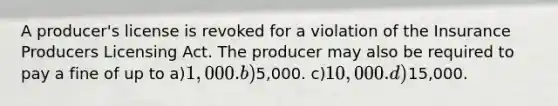 A producer's license is revoked for a violation of the Insurance Producers Licensing Act. The producer may also be required to pay a fine of up to a)1,000. b)5,000. c)10,000. d)15,000.