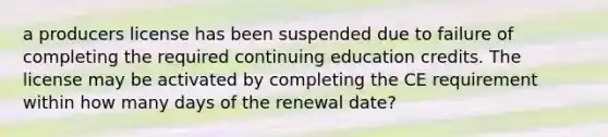 a producers license has been suspended due to failure of completing the required continuing education credits. The license may be activated by completing the CE requirement within how many days of the renewal date?