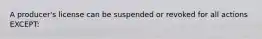 A producer's license can be suspended or revoked for all actions EXCEPT: