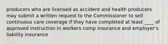 producers who are licensed as accident and health producers may submit a written request to the Commissioner to sell continuous care coverage if they have completed at least ____ of approved instruction in workers comp insurance and employer's liability insurance