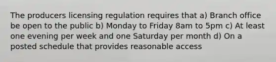 The producers licensing regulation requires that a) Branch office be open to the public b) Monday to Friday 8am to 5pm c) At least one evening per week and one Saturday per month d) On a posted schedule that provides reasonable access