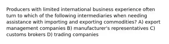 Producers with limited international business experience often turn to which of the following intermediaries when needing assistance with importing and exporting commodities? A) export management companies B) manufacturer's representatives C) customs brokers D) trading companies