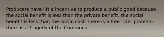 Producers have little incentive to produce a public good because the social benefit is <a href='https://www.questionai.com/knowledge/k7BtlYpAMX-less-than' class='anchor-knowledge'>less than</a> the private benefit. the social benefit is less than the social cost. there is a free-rider problem. there is a Tragedy of the Commons.