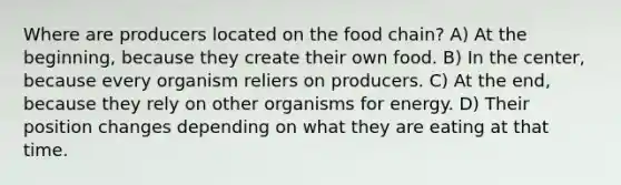 Where are producers located on the food chain? A) At the beginning, because they create their own food. B) In the center, because every organism reliers on producers. C) At the end, because they rely on other organisms for energy. D) Their position changes depending on what they are eating at that time.