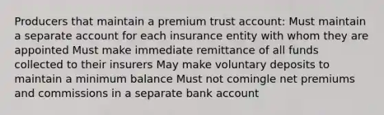 Producers that maintain a premium trust account: Must maintain a separate account for each insurance entity with whom they are appointed Must make immediate remittance of all funds collected to their insurers May make voluntary deposits to maintain a minimum balance Must not comingle net premiums and commissions in a separate bank account