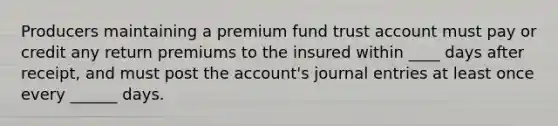 Producers maintaining a premium fund trust account must pay or credit any return premiums to the insured within ____ days after receipt, and must post the account's journal entries at least once every ______ days.