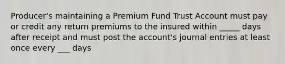 Producer's maintaining a Premium Fund Trust Account must pay or credit any return premiums to the insured within _____ days after receipt and must post the account's journal entries at least once every ___ days