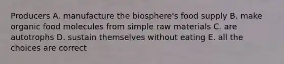 Producers A. manufacture the biosphere's food supply B. make organic food molecules from simple raw materials C. are autotrophs D. sustain themselves without eating E. all the choices are correct