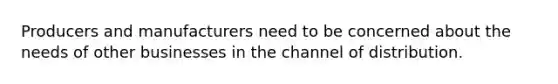 Producers and manufacturers need to be concerned about the needs of other businesses in the channel of distribution.