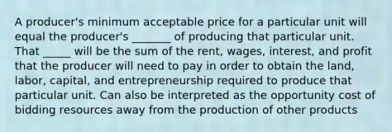 A producer's minimum acceptable price for a particular unit will equal the producer's _______ of producing that particular unit. That _____ will be the sum of the rent, wages, interest, and profit that the producer will need to pay in order to obtain the land, labor, capital, and entrepreneurship required to produce that particular unit. Can also be interpreted as the opportunity cost of bidding resources away from the production of other products