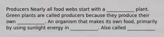 Producers Nearly all food webs start with a ____________ plant. Green plants are called producers because they produce their own ____________. An organism that makes its own food, primarily by using sunlight energy in ____________. Also called ____________