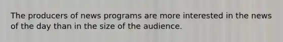 The producers of news programs are more interested in the news of the day than in the size of the audience.