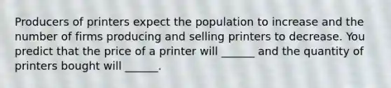 Producers of printers expect the population to increase and the number of firms producing and selling printers to decrease. You predict that the price of a printer will​ ______ and the quantity of printers bought will​ ______.