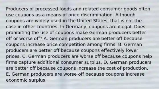 Producers of processed foods and related consumer goods often use coupons as a means of price discrimination. Although coupons are widely used in the United​ States, that is not the case in other countries. In​ Germany, coupons are illegal. Does prohibiting the use of coupons make German producers better off or worse​ off? A. German producers are better off because coupons increase price competition among firms. B. German producers are better off because coupons effectively lower prices. C. German producers are worse off because coupons help firms capture additional consumer surplus. D. German producers are better off because coupons increase the cost of production. E. German producers are worse off because coupons increase economic surplus.