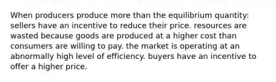 When producers produce more than the equilibrium quantity: sellers have an incentive to reduce their price. resources are wasted because goods are produced at a higher cost than consumers are willing to pay. the market is operating at an abnormally high level of efficiency. buyers have an incentive to offer a higher price.