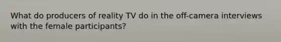 What do producers of reality TV do in the off-camera interviews with the female participants?