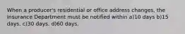 When a producer's residential or office address changes, the Insurance Department must be notified within a)10 days b)15 days. c)30 days. d)60 days.