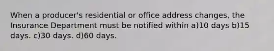 When a producer's residential or office address changes, the Insurance Department must be notified within a)10 days b)15 days. c)30 days. d)60 days.