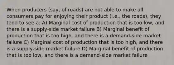 When producers (say, of roads) are not able to make all consumers pay for enjoying their product (i.e., the roads), they tend to see a: A) Marginal cost of production that is too low, and there is a supply-side market failure B) Marginal benefit of production that is too high, and there is a demand-side market failure C) Marginal cost of production that is too high, and there is a supply-side market failure D) Marginal benefit of production that is too low, and there is a demand-side market failure