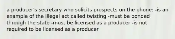 a producer's secretary who solicits prospects on the phone: -is an example of the illegal act called twisting -must be bonded through the state -must be licensed as a producer -is not required to be licensed as a producer