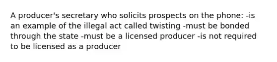 A producer's secretary who solicits prospects on the phone: -is an example of the illegal act called twisting -must be bonded through the state -must be a licensed producer -is not required to be licensed as a producer