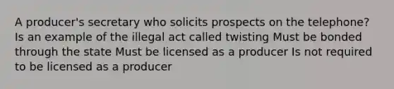 A producer's secretary who solicits prospects on the telephone? Is an example of the illegal act called twisting Must be bonded through the state Must be licensed as a producer Is not required to be licensed as a producer