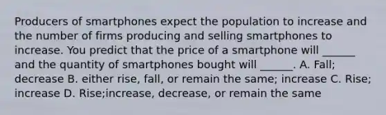 Producers of smartphones expect the population to increase and the number of firms producing and selling smartphones to increase. You predict that the price of a smartphone will​ ______ and the quantity of smartphones bought will​ ______. A. Fall​; decrease B. either rise, fall, or remain the same​; increase C. Rise​; increase D. Rise​;increase, decrease, or remain the same