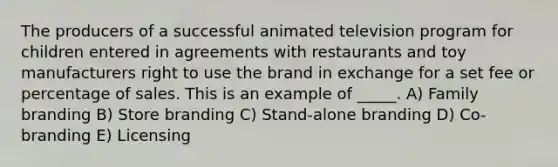 The producers of a successful animated television program for children entered in agreements with restaurants and toy manufacturers right to use the brand in exchange for a set fee or percentage of sales. This is an example of _____. A) Family branding B) Store branding C) Stand-alone branding D) Co-branding E) Licensing