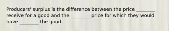 Producers' surplus is the difference between the price ________ receive for a good and the ________ price for which they would have ________ the good.