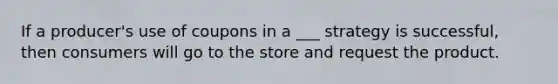 If a producer's use of coupons in a ___ strategy is successful, then consumers will go to the store and request the product.