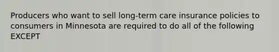 Producers who want to sell long-term care insurance policies to consumers in Minnesota are required to do all of the following EXCEPT