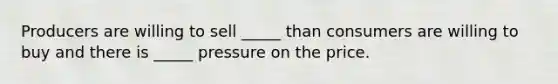 Producers are willing to sell _____ than consumers are willing to buy and there is _____ pressure on the price.