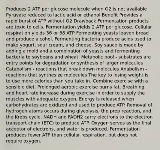 Produces 2 ATP per glucose molecule when O2 is not available Pyruvate reduced to lactic acid or ethanol Benefit Provides a rapid burst of ATP without O2 Drawback Fermentation products are toxic to cells. Fermentation yields 2 ATP per glucose. Cellular respiration yields 36 or 38 ATP Fermenting yeasts leaven bread and produce alcohol. Fermenting bacteria produce acids used to make yogurt, sour cream, and cheese. Soy sauce is made by adding a mold and a combination of yeasts and fermenting bacteria to soybeans and wheat. Metabolic pool - substrates are entry points for degradation or synthesis of larger molecules Catabolism - reactions that break down molecules Anabolism - reactions that synthesize molecules The key to losing weight is to use more calories than you take in. Combine exercise with a sensible diet. Prolonged aerobic exercise burns fat. Breathing and heart rate increase during exercise in order to supply the muscles with adequate oxygen. Energy is released when carbohydrates are oxidized and used to produce ATP. Removal of hydrogen atoms occurs during glycolysis, the prep reaction, and the Krebs cycle. NADH and FADH2 carry electrons to the electron transport chain (ETC) to produce ATP. Oxygen serves as the final acceptor of electrons, and water is produced. Fermentation produces fewer ATP than cellular respiration, but does not require oxygen.