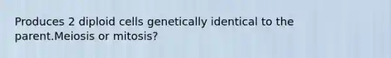 Produces 2 diploid cells genetically identical to the parent.Meiosis or mitosis?
