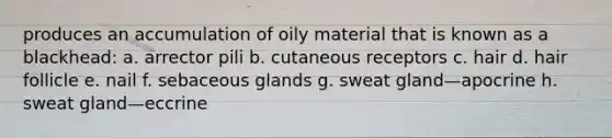 produces an accumulation of oily material that is known as a blackhead: a. arrector pili b. cutaneous receptors c. hair d. hair follicle e. nail f. sebaceous glands g. sweat gland—apocrine h. sweat gland—eccrine