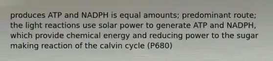 produces ATP and NADPH is equal amounts; predominant route; the light reactions use solar power to generate ATP and NADPH, which provide chemical energy and reducing power to the sugar making reaction of the calvin cycle (P680)