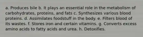 a. Produces bile b. It plays an essential role in the metabolism of carbohydrates, proteins, and fats c. Synthesizes various blood proteins. d. Assimilates foodstuff in the body. e. Filters blood of its wastes. f. Stores iron and certain vitamins. g. Converts excess amino acids to fatty acids and urea. h. Detoxifies.