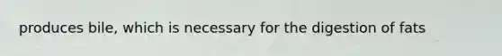 produces bile, which is necessary for the digestion of fats