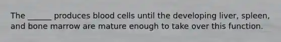 The ______ produces blood cells until the developing liver, spleen, and bone marrow are mature enough to take over this function.