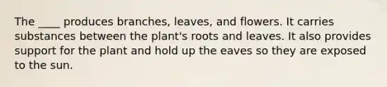 The ____ produces branches, leaves, and flowers. It carries substances between the plant's roots and leaves. It also provides support for the plant and hold up the eaves so they are exposed to the sun.