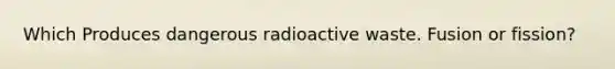 Which Produces dangerous radioactive waste. Fusion or fission?