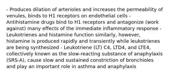 - Produces dilation of arterioles and increases the permeability of venules, binds to H1 receptors on endothelial cells - Antihistamine drugs bind to H1 receptors and antagonize (work against) many effects of the immediate inflammatory response - Leukotrienes and histamine function similarly, however, histamine is produced rapidly and transiently while leukotrienes are being synthesized - Leukotriene (LT) C4, LTD4, and LTE4, collectively known as the slow-reacting substance of anaphylaxis (SRS-A), cause slow and sustained constriction of bronchioles and play an important role in asthma and anaphylaxis