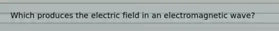 Which produces the electric field in an electromagnetic wave?